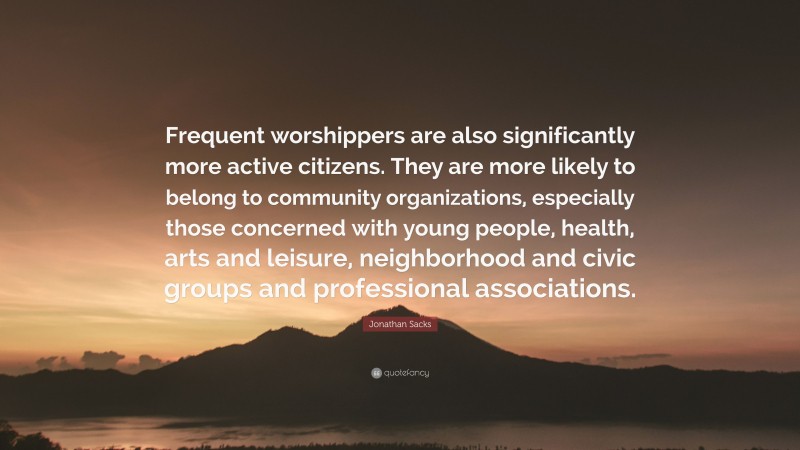 Jonathan Sacks Quote: “Frequent worshippers are also significantly more active citizens. They are more likely to belong to community organizations, especially those concerned with young people, health, arts and leisure, neighborhood and civic groups and professional associations.”