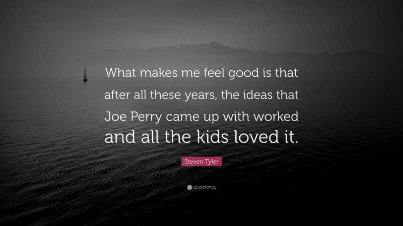 Steven Tyler Quote: “What makes me feel good is that after all these years, the ideas that Joe Perry came up with worked and all the kids loved it.”