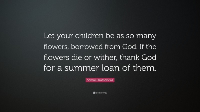 Samuel Rutherford Quote: “Let your children be as so many flowers, borrowed from God. If the flowers die or wither, thank God for a summer loan of them.”
