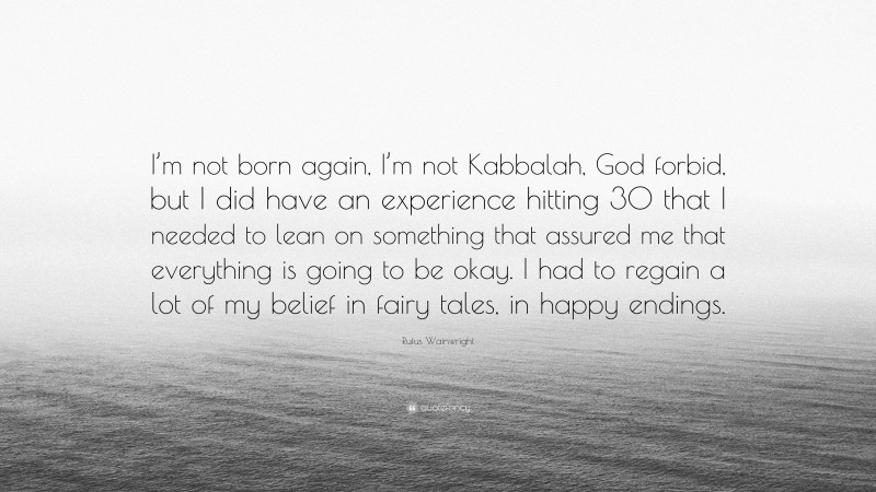 Rufus Wainwright Quote: “I’m not born again, I’m not Kabbalah, God forbid, but I did have an experience hitting 30 that I needed to lean on something that assured me that everything is going to be okay. I had to regain a lot of my belief in fairy tales, in happy endings.”