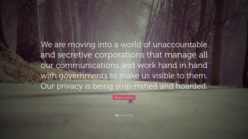 Rebecca Solnit Quote: “We are moving into a world of unaccountable and secretive corporations that manage all our communications and work hand in hand with governments to make us visible to them. Our privacy is being strip-mined and hoarded.”