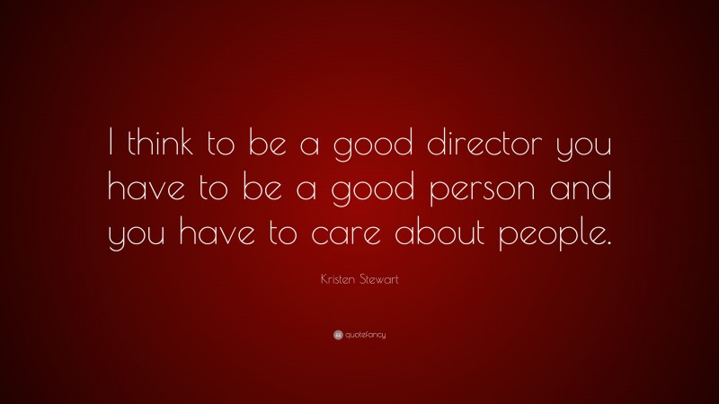 Kristen Stewart Quote: “I think to be a good director you have to be a good person and you have to care about people.”