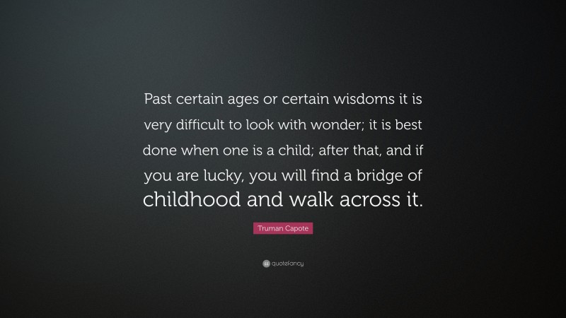 Truman Capote Quote: “Past certain ages or certain wisdoms it is very difficult to look with wonder; it is best done when one is a child; after that, and if you are lucky, you will find a bridge of childhood and walk across it.”