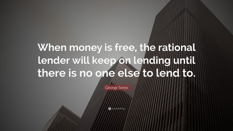 George Soros Quote: “When money is free, the rational lender will keep on lending until there is no one else to lend to.”