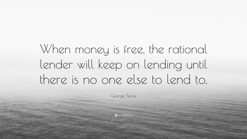 George Soros Quote: “When money is free, the rational lender will keep on lending until there is no one else to lend to.”