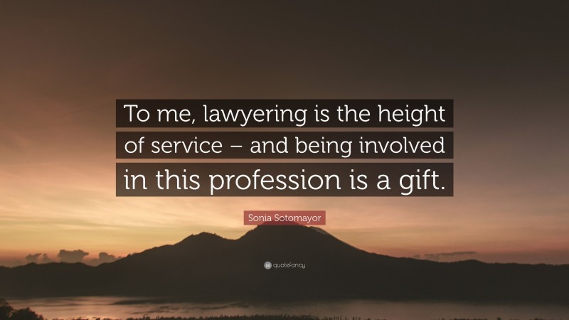 Sonia Sotomayor Quote: “To me, lawyering is the height of service – and being involved in this profession is a gift.”