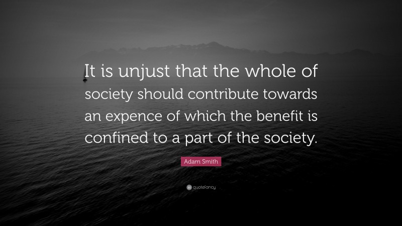 Adam Smith Quote: “It is unjust that the whole of society should contribute towards an expence of which the benefit is confined to a part of the society.”