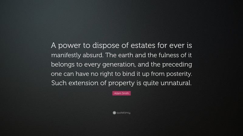 Adam Smith Quote: “A power to dispose of estates for ever is manifestly absurd. The earth and the fulness of it belongs to every generation, and the preceding one can have no right to bind it up from posterity. Such extension of property is quite unnatural.”