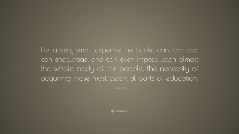 Adam Smith Quote: “For a very small expence the public can facilitate, can encourage, and can even impose upon almost the whole body of the people, the necessity of acquiring those most essential parts of education.”