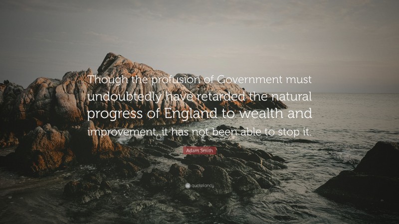 Adam Smith Quote: “Though the profusion of Government must undoubtedly have retarded the natural progress of England to wealth and improvement, it has not been able to stop it.”