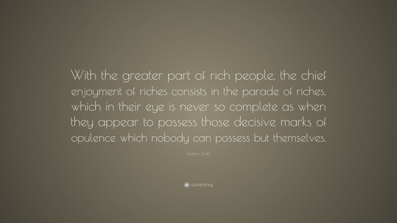 Adam Smith Quote: “With the greater part of rich people, the chief enjoyment of riches consists in the parade of riches, which in their eye is never so complete as when they appear to possess those decisive marks of opulence which nobody can possess but themselves.”