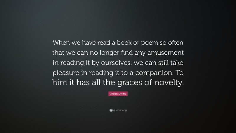 Adam Smith Quote: “When we have read a book or poem so often that we can no longer find any amusement in reading it by ourselves, we can still take pleasure in reading it to a companion. To him it has all the graces of novelty.”