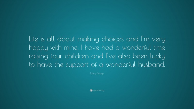 Meryl Streep Quote: “Life is all about making choices and I’m very happy with mine. I have had a wonderful time raising four children and I’ve also been lucky to have the support of a wonderful husband.”