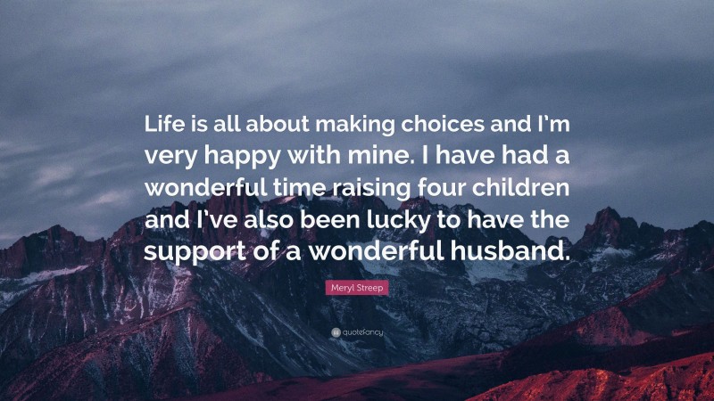 Meryl Streep Quote: “Life is all about making choices and I’m very happy with mine. I have had a wonderful time raising four children and I’ve also been lucky to have the support of a wonderful husband.”
