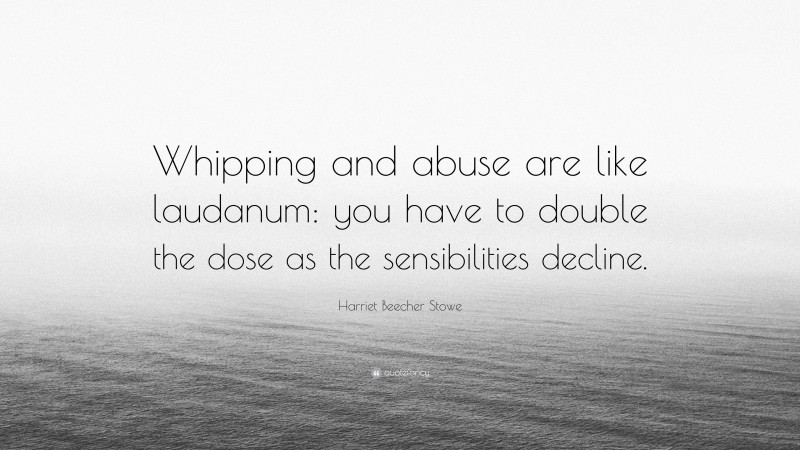 Harriet Beecher Stowe Quote: “Whipping and abuse are like laudanum: you have to double the dose as the sensibilities decline.”