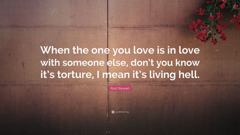 Rod Stewart Quote: “When the one you love is in love with someone else, don’t you know it’s torture, I mean it’s living hell.”