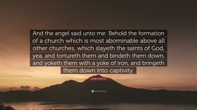 Joseph Smith Jr. Quote: “And the angel said unto me: Behold the formation of a church which is most abominable above all other churches, which slayeth the saints of God, yea, and tortureth them and bindeth them down, and yoketh them with a yoke of iron, and bringeth them down into captivity.”