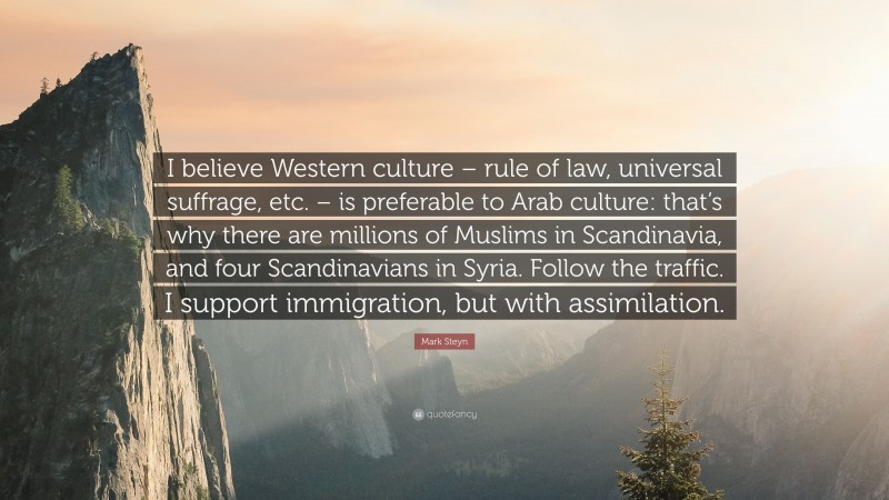 Mark Steyn Quote: “I believe Western culture – rule of law, universal suffrage, etc. – is preferable to Arab culture: that’s why there are millions of Muslims in Scandinavia, and four Scandinavians in Syria. Follow the traffic. I support immigration, but with assimilation.”