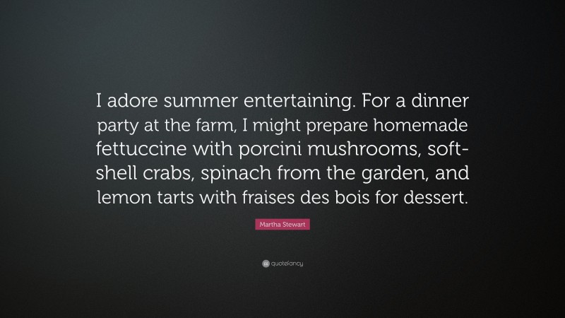 Martha Stewart Quote: “I adore summer entertaining. For a dinner party at the farm, I might prepare homemade fettuccine with porcini mushrooms, soft-shell crabs, spinach from the garden, and lemon tarts with fraises des bois for dessert.”