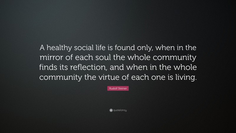 Rudolf Steiner Quote: “A healthy social life is found only, when in the mirror of each soul the whole community finds its reflection, and when in the whole community the virtue of each one is living.”