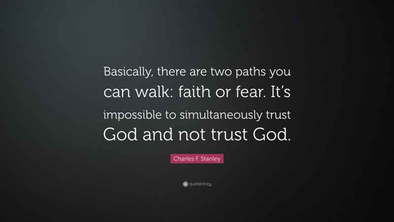 Charles F. Stanley Quote: “Basically, there are two paths you can walk: faith or fear. It’s impossible to simultaneously trust God and not trust God.”