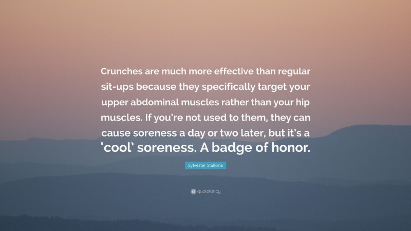 Sylvester Stallone Quote: “Crunches are much more effective than regular sit-ups because they specifically target your upper abdominal muscles rather than your hip muscles. If you’re not used to them, they can cause soreness a day or two later, but it’s a ‘cool’ soreness. A badge of honor.”