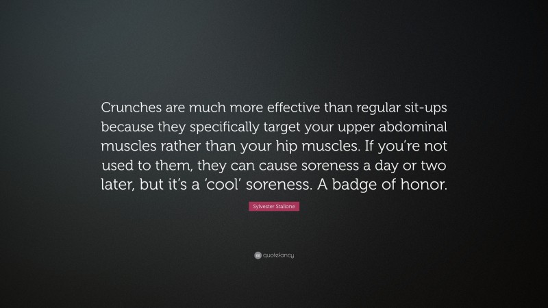 Sylvester Stallone Quote: “Crunches are much more effective than regular sit-ups because they specifically target your upper abdominal muscles rather than your hip muscles. If you’re not used to them, they can cause soreness a day or two later, but it’s a ‘cool’ soreness. A badge of honor.”