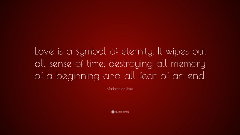 Madame de Stael Quote: “Love is a symbol of eternity. It wipes out all sense of time, destroying all memory of a beginning and all fear of an end.”