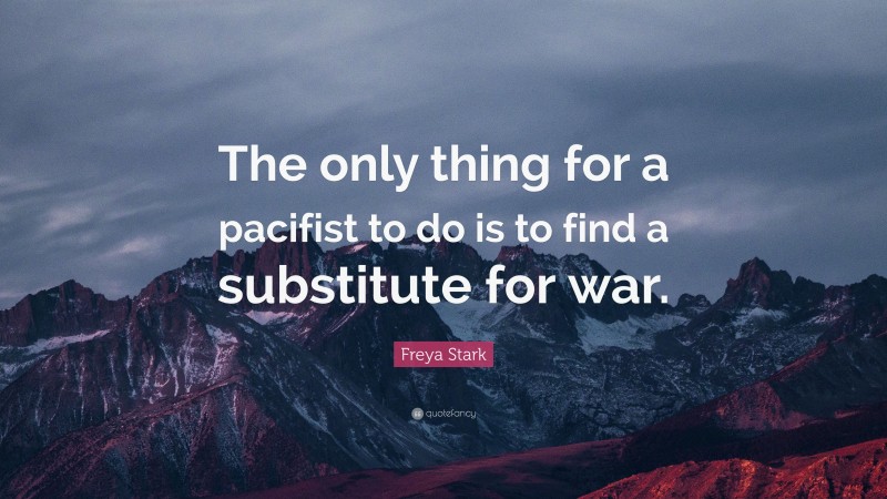 Freya Stark Quote: “The only thing for a pacifist to do is to find a substitute for war.”