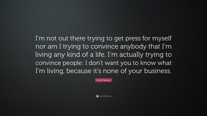 Kevin Spacey Quote: “I’m not out there trying to get press for myself nor am I trying to convince anybody that I’m living any kind of a life. I’m actually trying to convince people: I don’t want you to know what I’m living, because it’s none of your business.”