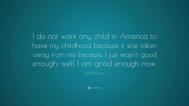 Richard Simmons Quote: “I do not want any child in America to have my childhood because it was taken away from me because I just wasn’t good enough; well I am good enough now.”