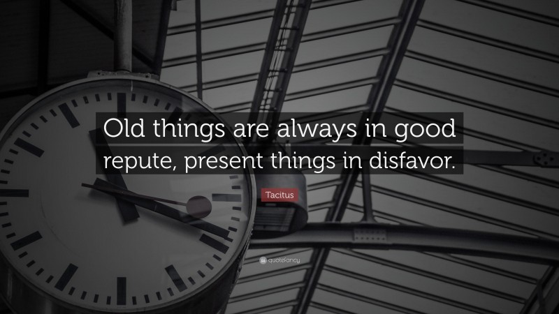 Tacitus Quote: “Old things are always in good repute, present things in disfavor.”