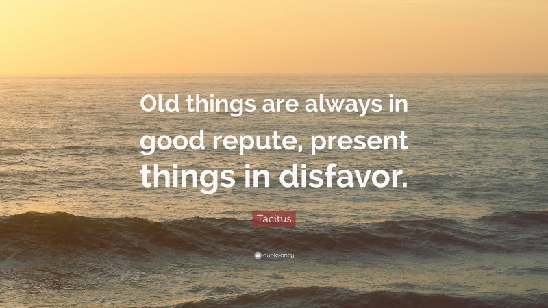 Tacitus Quote: “Old things are always in good repute, present things in disfavor.”