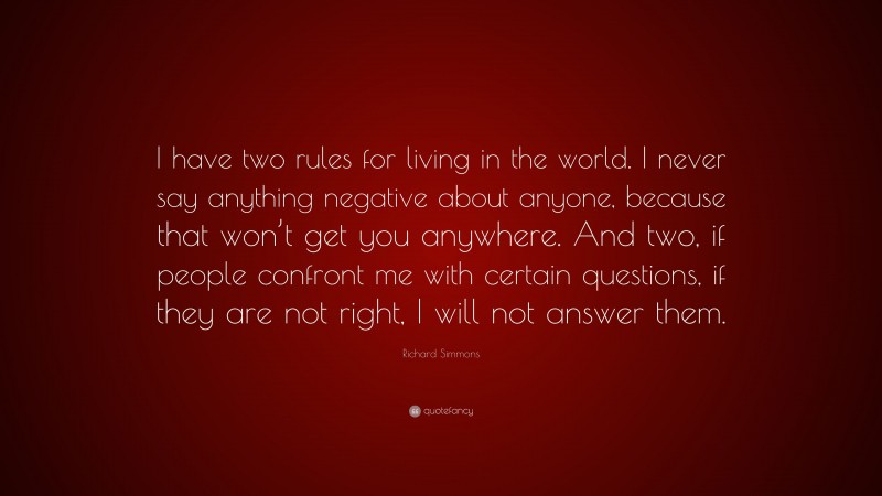 Richard Simmons Quote: “I have two rules for living in the world. I never say anything negative about anyone, because that won’t get you anywhere. And two, if people confront me with certain questions, if they are not right, I will not answer them.”