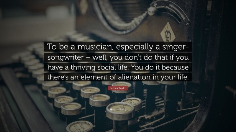 James Taylor Quote: “To be a musician, especially a singer-songwriter – well, you don’t do that if you have a thriving social life. You do it because there’s an element of alienation in your life.”