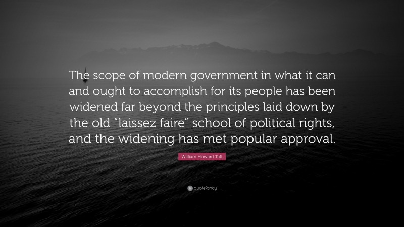 William Howard Taft Quote: “The scope of modern government in what it can and ought to accomplish for its people has been widened far beyond the principles laid down by the old “laissez faire” school of political rights, and the widening has met popular approval.”
