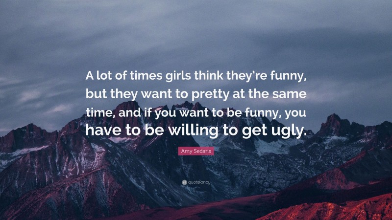 Amy Sedaris Quote: “A lot of times girls think they’re funny, but they want to pretty at the same time, and if you want to be funny, you have to be willing to get ugly.”