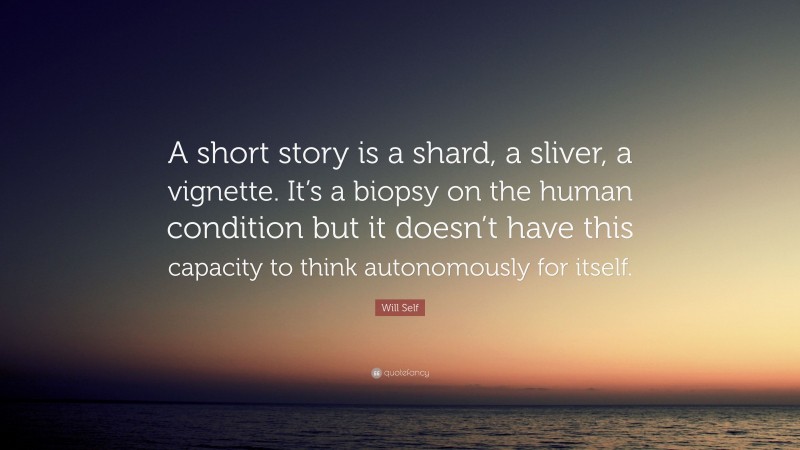 Will Self Quote: “A short story is a shard, a sliver, a vignette. It’s a biopsy on the human condition but it doesn’t have this capacity to think autonomously for itself.”