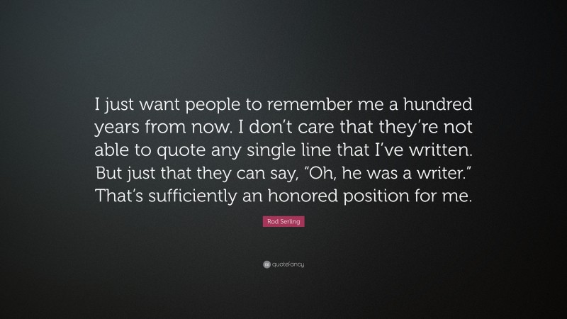 Rod Serling Quote: “I just want people to remember me a hundred years from now. I don’t care that they’re not able to quote any single line that I’ve written. But just that they can say, “Oh, he was a writer.” That’s sufficiently an honored position for me.”
