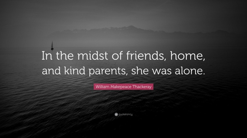 William Makepeace Thackeray Quote: “In the midst of friends, home, and kind parents, she was alone.”