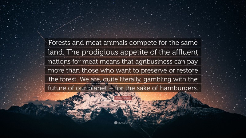 Peter Singer Quote: “Forests and meat animals compete for the same land. The prodigious appetite of the affluent nations for meat means that agribusiness can pay more than those who want to preserve or restore the forest. We are, quite literally, gambling with the future of our planet – for the sake of hamburgers.”