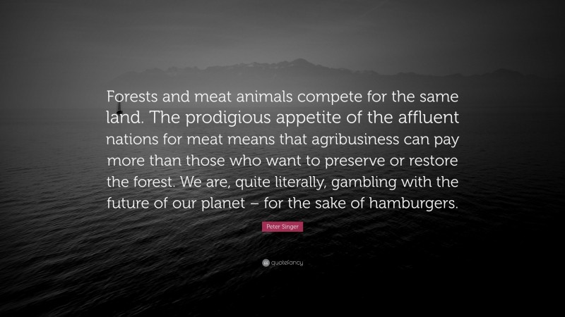 Peter Singer Quote: “Forests and meat animals compete for the same land. The prodigious appetite of the affluent nations for meat means that agribusiness can pay more than those who want to preserve or restore the forest. We are, quite literally, gambling with the future of our planet – for the sake of hamburgers.”
