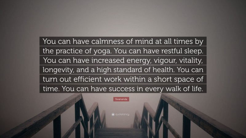 Sivananda Quote: “You can have calmness of mind at all times by the practice of yoga. You can have restful sleep. You can have increased energy, vigour, vitality, longevity, and a high standard of health. You can turn out efficient work within a short space of time. You can have success in every walk of life.”
