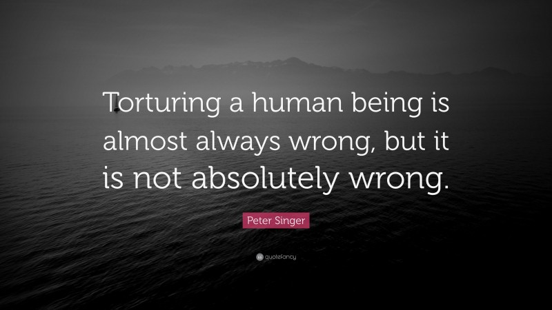 Peter Singer Quote: “Torturing a human being is almost always wrong, but it is not absolutely wrong.”