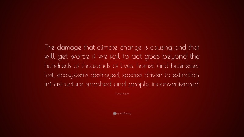 David Suzuki Quote: “The damage that climate change is causing and that will get worse if we fail to act goes beyond the hundreds of thousands of lives, homes and businesses lost, ecosystems destroyed, species driven to extinction, infrastructure smashed and people inconvenienced.”