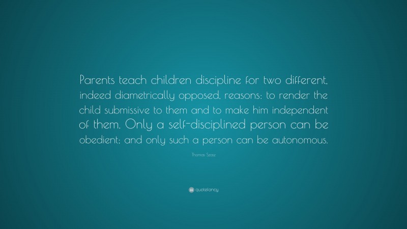Thomas Szasz Quote: “Parents teach children discipline for two different, indeed diametrically opposed, reasons: to render the child submissive to them and to make him independent of them. Only a self-disciplined person can be obedient; and only such a person can be autonomous.”