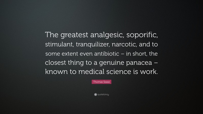 Thomas Szasz Quote: “The greatest analgesic, soporific, stimulant, tranquilizer, narcotic, and to some extent even antibiotic – in short, the closest thing to a genuine panacea – known to medical science is work.”