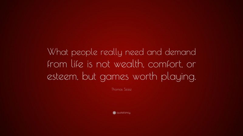 Thomas Szasz Quote: “What people really need and demand from life is not wealth, comfort, or esteem, but games worth playing.”