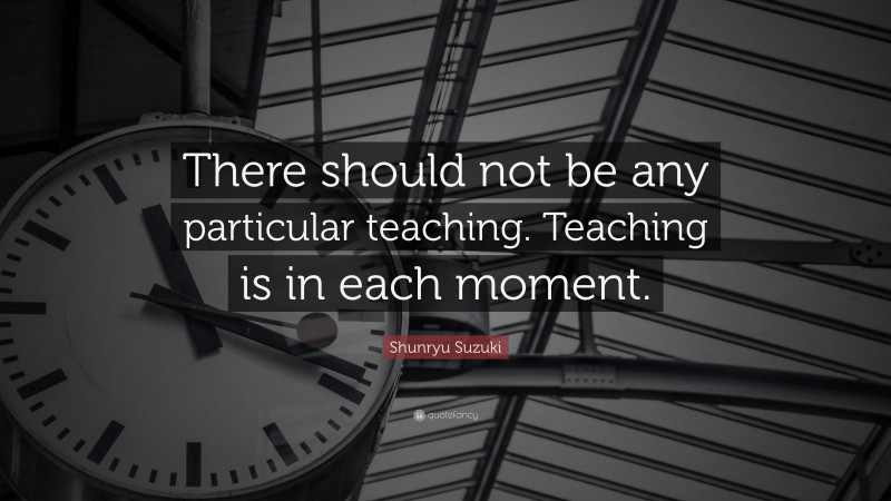 Shunryu Suzuki Quote: “There should not be any particular teaching. Teaching is in each moment.”