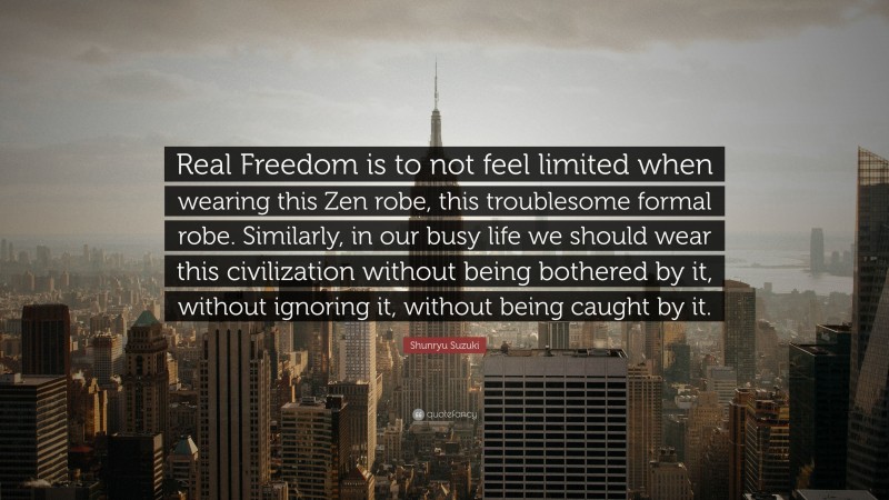 Shunryu Suzuki Quote: “Real Freedom is to not feel limited when wearing this Zen robe, this troublesome formal robe. Similarly, in our busy life we should wear this civilization without being bothered by it, without ignoring it, without being caught by it.”